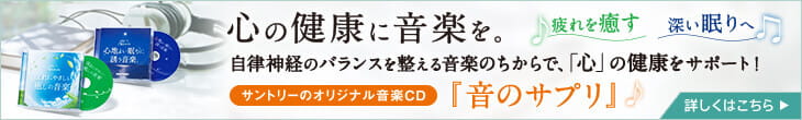 心の健康に音楽を。疲れを癒す 深い眠りへ 自律神経のバランスを整える音楽のちからで、「心」の健康をサポート!サントリーのオリジナル音楽CD『音のサプリ』 詳しくはこちら