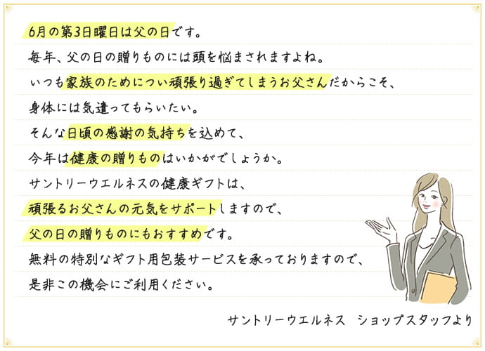 6月の第3日曜日は父の日です。毎年、父の日の贈りものには頭を悩まされますよね。いつも家族のためについ頑張り過ぎてしまうお父さんだからこそ、身体には気遣ってもらいたい。そんな日頃の感謝の気持ちを込めて、今年は健康の贈りものはいかがでしょうか。サントリーウエルネスの健康ギフトは、頑張るお父さんの元気をサポートしますので、父の日の贈りものにもおすすめです。無料の特別なギフト用包装サービスを承っておりますので、是非この機会にご利用ください。 サントリーウエルネス ショップスタッフより