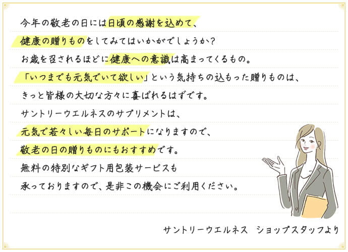 今年の敬老の日には日頃の感謝を込めて、健康の贈りものをしてみてはいかがでしょうか?お歳を召されるほどに健康への意識は高まってくるもの。「いつまでも元気でいて欲しい」という気持ちの込もった贈りものは、きっと皆様の大切な方々に喜ばれるはずです。 サントリーウエルネスのサプリメントは、元気で若々しい毎日のサポートになりますので、敬老の日の贈りものにもおすすめです。 無料の特別なギフト用包装サービスを承っておりますので、是非この機会にご利用ください。 サントリーウエルネス ショップスタッフより