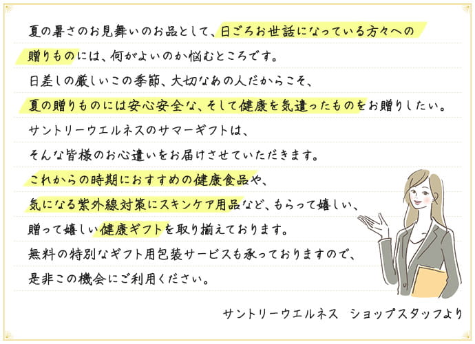 夏の暑さのお見舞いのお品として、日ごろお世話になっている方々への贈りものには、何がよいのか悩むところです。日差しの厳しいこの季節、大切なあの人だからこそ、夏の贈りものには安心安全な、そして健康を気遣ったものをお贈りしたい。サントリーウエルネスのサマーギフトは、そんな皆様のお心遣いをお届けさせていただきます。これからの時期におすすめの健康食品や、気になる紫外線対策にスキンケア用品など、もらって嬉しい、贈って嬉しい健康ギフトを取り揃えております。無料の特別なギフト用包装サービスも承っておりますので、是非この機会にご利用ください。 サントリーウエルネス ショップスタッフより