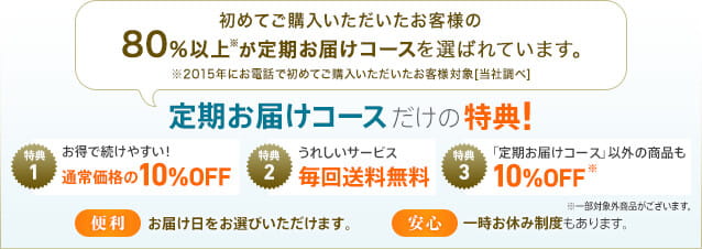 初めてご購入いただいたお客様の80％以上※が定期お届けコースを選ばれています。※2015年にお電話で初めてご購入いただいたお客様対象［当社調べ］定期お届けコースだけの特典！　特典1　お得で続けやすい！通常価格の10%OFF　特典2　うれしいサービス毎回送料無料　特典3　「定期お届けコース」以外の商品も10%OFF※一部対象外商品がございます。【便利】お届け日をお選び頂けます。【安心】一時お休み制度もあります。