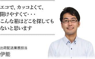 エコで、カッコよくて、開けやすくて・・・こんな箱はどこを探してもないと思います　出荷配送業務担当 伊能