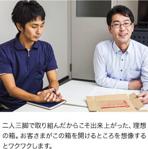 二人三脚で取り組んだからこそ出来上がった、理想の箱。お客さまがこの箱を開けるところを想像するとワクワクします。