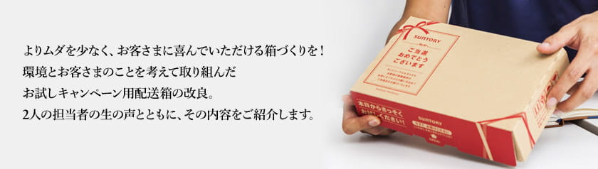 よりムダを少なく、お客さまに喜んでいただける箱づくりを！環境とお客さまのことを考えて取り組んだお試しキャンペーン用配送箱の改良。2人の担当者の生の声とともに、その内容をご紹介します。