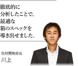 徹底的に分析したことで、最適な箱のスペックを導き出せました。　包材開発担当 川上