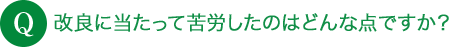 Q 改良に当たって苦労したのはどんな点ですか？