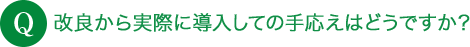 Q 改良から実際に導入しての手応えはどうですか？