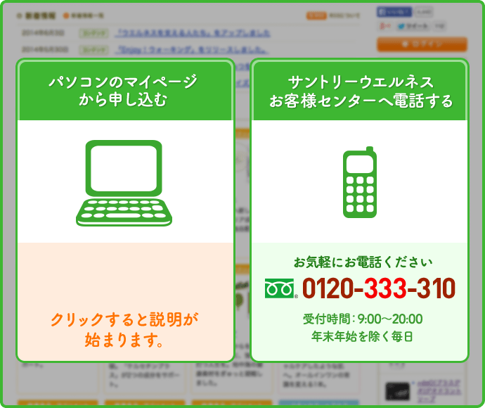 パソコンのマイページから申し込む　サントリーウエルネスお客様センターへ電話する　お気軽にお電話ください　0120-333-310　受付時間：9:00～20:00　年末年始を除く毎日