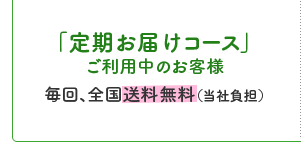 「定期お届けコース」ご利用中のお客様毎回、全国送料無料（当社負担）