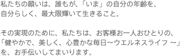 私たちの願いは、誰もが、「いま」の自分の年齢を、自分らしく、最大限輝いて生きること。 その実現のために、私たちは、お客様お一人おひとりの、「健やかで、美しく、心豊かな毎日～ウエルネスライフ ～」　を、お手伝いしてまいります。