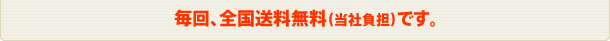 毎回、全国送料無料(当社負担)です。