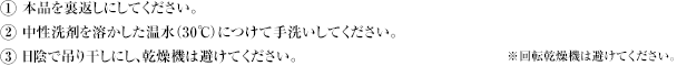 1 本品を裏返しにしてください。2 中性洗剤を溶かした温水(30℃)につけて手洗いしてください。3 日陰で吊り干しにし、乾燥機は避けてください。※回転乾燥機は避けてください。