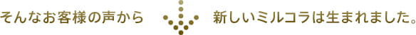 そんなお客様の声から新しいミルコラは生まれました。