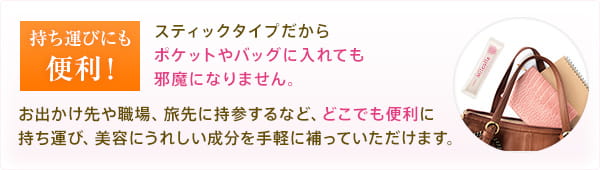 持ち運びにも便利!スティックタイプだからポケットやバッグに入れても邪魔になりません。お出かけ先や職場、旅先に持参するなど、どこでも便利に持ち運び、美容にうれしい成分を手軽に補っていただけます。