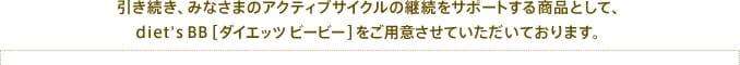 引き続き、みなさまのアクティブサイクルの継続をサポートする商品として、diet's BB[ダイエッツ ビービー]をご用意させていただいております。