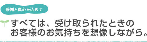 感謝と真心を込めて すべては、受け取られたときのお客様の気持ちを想像しながら。