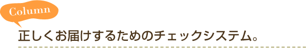 Column 正しくお届けするためのチェックシステム。
