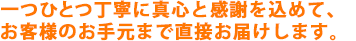 一つひとつ丁寧に真心と感謝を込めて、お客様のお手元まで直接お届けします。
