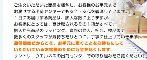 ご注文いただいた商品を梱包し、お客様のお手元までお届けする出荷センターでも安全・安心を徹底しています。1日にお届けする商品は、膨大な数に上りますが、お客様にとっては、受けとられるその1箱がすべて。搬入から商品のラッピング、資料の封入、梱包、検品まで数多くのスタッフが気持ちをひとつに、丁寧に仕上げていきます。通信販売だからこそ、お手元に届くことを心待ちにしていただいているお客様のために万全を尽くします。サントリーウエルネスの出荷センターでの取り組みをご覧ください。