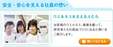 安全・安心を支える社員の想いお客様のウエルネス、健康を願って。研究者たちの商品づくりに込めた想いをご紹介します。詳しくはこちら