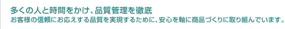 多くの人と時間をかけ、品質管理を徹底　お客様の信頼にお応えする品質を実現するために、安心を軸に商品づくりに取り組んでいます。