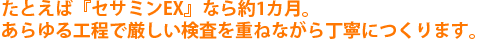 たとえば『セサミンEX』なら約1カ月。あらゆる工程で厳しい検査を重ねながら丁寧につくります。