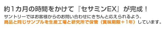 約1カ月の時間をかけて『セサミンEX』が完成！サントリーではお客様からのお問い合わせにきちんと応えられるよう、商品と同じサンプルを生産工場と研究所で保管（賞味期限＋1年）しています。