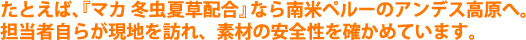 たとえば、『マカ 冬虫夏草配合』なら南米ペルーのアンデス高原へ。担当者自らが現地を訪れ、素材の安全性を確かめています。