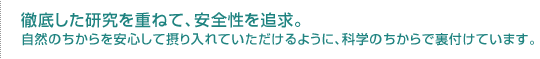 徹底した研究を重ねて、安全性を追求。自然のちからを安心して摂り入れていただけるように、科学のちからで裏付けています。
