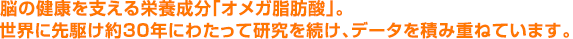 脳の健康を支える栄養成分「オメガ脂肪酸」。世界に先駆け約30年にわたって研究を続け、データを積み重ねています。