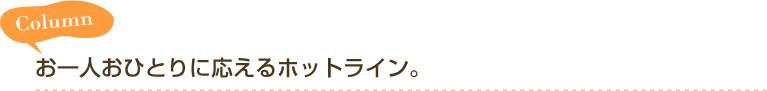 Column お一人おひとりに応えるホットライン。