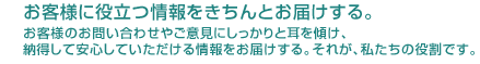 お客様に役立つ情報をきちんとお届けする。お客様のお問い合わせやご意見にしっかりと耳を傾け、納得して安心していただける情報をお届けする。それが、私たちの役割です。