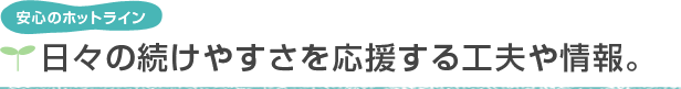 安心のホットライン　日々の続けやすさを応援する工夫や情報。
