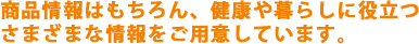 商品情報はもちろん、健康や暮らしに役立つさまざまな情報をご用意しています。