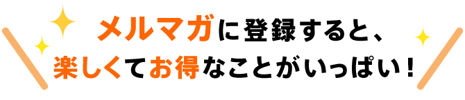 メルマガに登録すると、楽しくてお得なことがいっぱい！