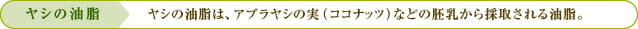 ヤシの油脂：ヤシの油脂は、アブラヤシの実（ココナッツ）などの胚乳から採取される油脂。