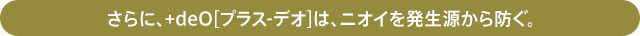 さらに、+deO[プラス-デオ]は、ニオイを発生源から防ぐ。