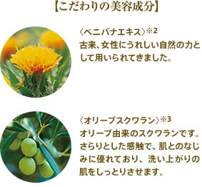 【こだわりの美容成分】 〈ベニバナエキス〉※2古来、女性にうれしい自然の力として用いられてきました。 〈オリーブスクワラン〉※3オリーブ由来のスクワランです。さらりとした感触で、肌とのなじみに優れており、洗い上がりの肌をしっとりさせます。