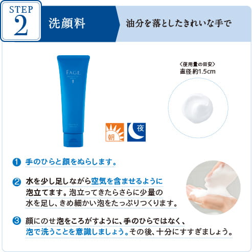 STEP2 洗顔料 油分を落としたきれいな手で 〈使用量の目安〉 直径約1.5cm 1手のひらと顔をぬらします。 2水を少し足しながら空気を含ませるように泡立てます。泡立ってきたらさらに少量の水を足し、きめ細かい泡をたっぷりつくります。 3顔にのせ泡をころがすように、手のひらではなく、泡で洗うことを意識しましょう。その後十分にすすぎましょう。
