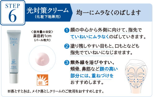 STEP7 光対策クリーム(化粧下地兼用) 均一にムラなくのばします 〈使用量の目安〉 直径約1cm(パール粒大) 1顔の中心から外側に向けて、指先でていねいにムラなくのばしていきます。 2塗り残しやすい目もと、口もとなども指先でていねいになじませます。 3紫外線を浴びやすい、頬骨、鼻筋など顔の高い部分には、重ねづけをおすすめします。　※落とすときは、メイク落としクリームのご使用をおすすめします。