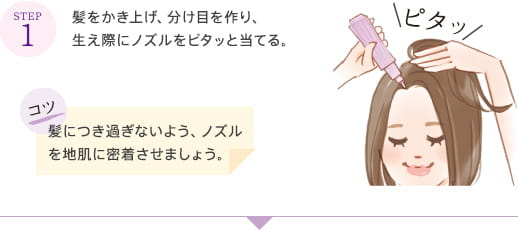 STEP1 髪をかき上げ、分け目を作り、生え際にノズルをピタッと当てる。 コツ 髪につき過ぎないよう、ノズルを地肌に密着させましょう。 ピタッ