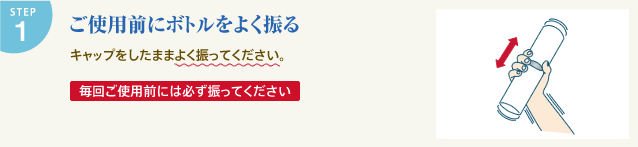 STEP1 ご使用前にボトルをよく振る キャップをしたままよく振ってください。毎回ご使用前には必ず振ってください