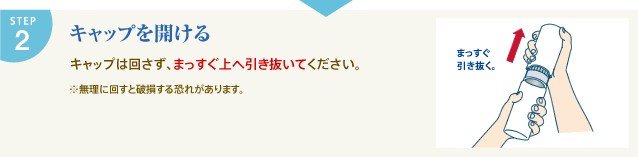 STEP2 キャップを開ける キャップは回さず、まっすぐ上へ引き抜いてください。 ※無理に回すと破損する恐れがあります。