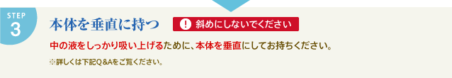 STEP3 本体を垂直に持つ　斜めにしないでください　中の液をしっかり吸い上げるために、本体を垂直にしてお持ちください。　※詳しくは下記Q&Aをご参照ください。