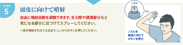 STEP5 頭皮に向けて噴射 自由に噴射回数を調整できます。生え際や頭頂部分など気になる部分に近づけてスプレーしてください。 ※液が噴射されなくなるまで、しっかりボタンを押してください。