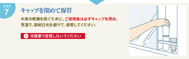 STEP7 キャップを閉めて保管 中身の乾燥を防ぐために、ご使用後は必ずキャップを閉め、常温で、直射日光を避けて、保管してください。 冷蔵庫での保管はお避けになってください