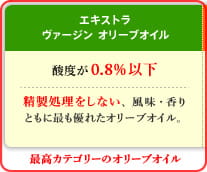 エキストラ ヴァージン オリーブオイル　酸度が0.8％以下　精製処理をしない、風味・香りともに最も優れたオリーブオイル。　最高カテゴリーのオリーブオイル