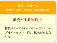 オリーブオイル（日本でピュアオリーブオイルとも呼ばれている）　酸度が1.0％以下　精製オリーブオイルにヴァージンオリーブオイルをブレンドし、風味付けしたもの。