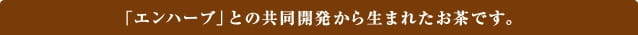 「エンハーブ」との共同開発から生まれたお茶です。