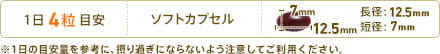 1日4粒目安　形状：ソフトカプセル　長径：12.5mm　短径：7mm　※1日の目安量を参考に、摂り過ぎにならないよう注意してご利用ください。